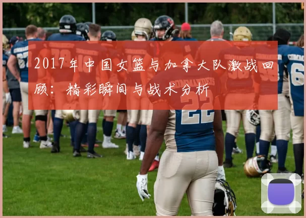 2017年中国女篮与加拿大队激战回顾：精彩瞬间与战术分析