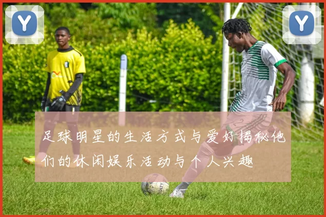 足球明星的生活方式与爱好揭秘他们的休闲娱乐活动与个人兴趣
