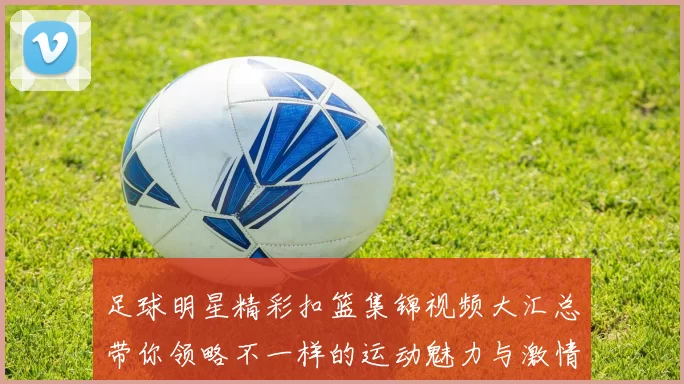 足球明星精彩扣篮集锦视频大汇总带你领略不一样的运动魅力与激情