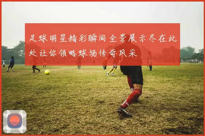足球明星精彩瞬间全景展示尽在此处让你领略球场传奇风采