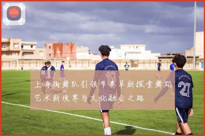 上海街舞队引领节奏革新探索舞蹈艺术新境界与文化融合之路