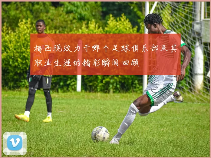 梅西现效力于哪个足球俱乐部及其职业生涯的精彩瞬间回顾