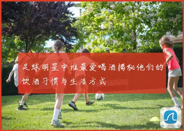 足球明星中谁最爱喝酒揭秘他们的饮酒习惯与生活方式