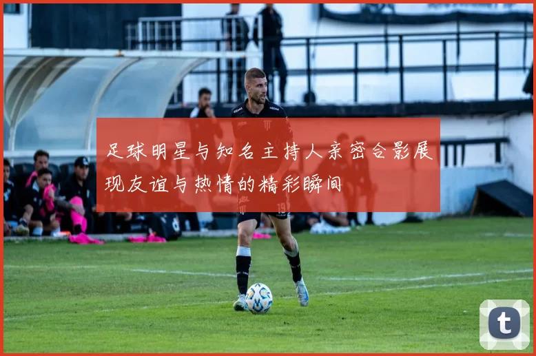 足球明星与知名主持人亲密合影展现友谊与热情的精彩瞬间
