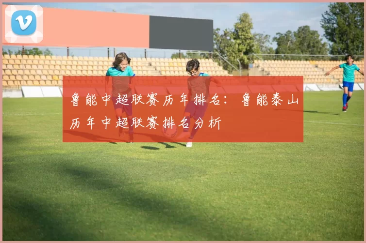 鲁能中超联赛历年排名：鲁能泰山历年中超联赛排名分析
