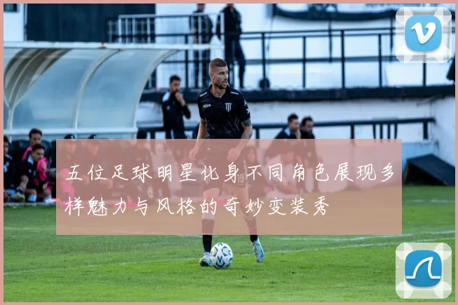 五位足球明星化身不同角色展现多样魅力与风格的奇妙变装秀
