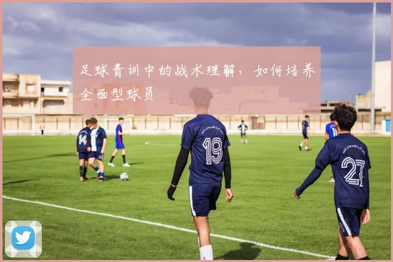 足球青训中的战术理解，如何培养全面型球员