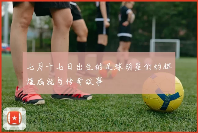 七月十七日出生的足球明星们的辉煌成就与传奇故事