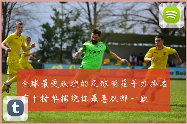 全球最受欢迎的足球明星手办排名前十榜单揭晓你最喜欢哪一款
