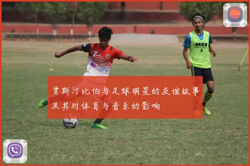 贾斯汀比伯与足球明星的友谊故事及其对体育与音乐的影响