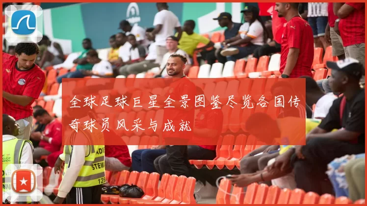 全球足球巨星全景图鉴尽览各国传奇球员风采与成就