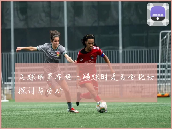 足球明星在场上踢球时是否会化妆探讨与分析