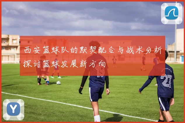 西安篮球队的默契配合与战术分析探讨篮球发展新方向