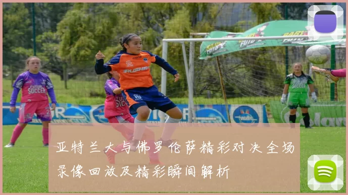 亚特兰大与佛罗伦萨精彩对决全场录像回放及精彩瞬间解析