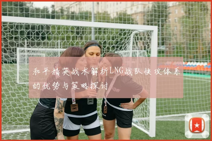 和平精英战术解析LNG战队快攻体系的优势与策略探讨