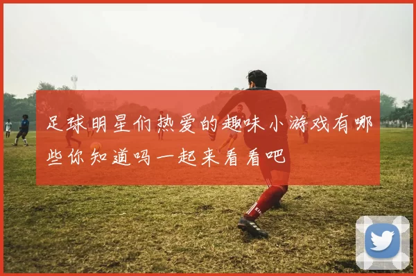 足球明星们热爱的趣味小游戏有哪些你知道吗一起来看看吧