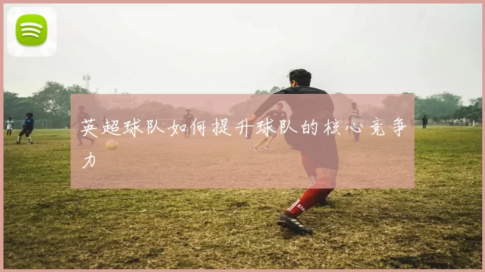 英超球队如何提升球队的核心竞争力