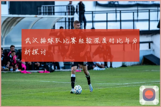 武汉排球队比赛经验深度对比与分析探讨