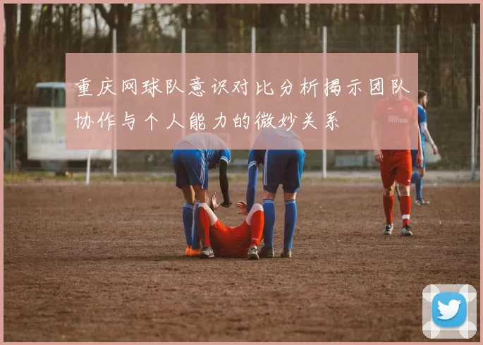重庆网球队意识对比分析揭示团队协作与个人能力的微妙关系