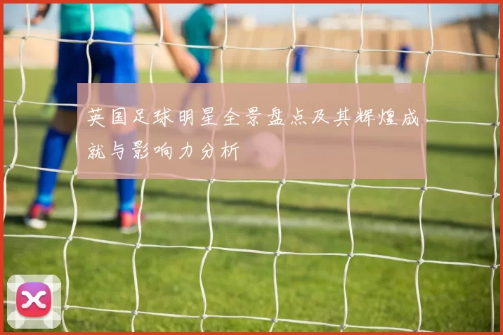 英国足球明星全景盘点及其辉煌成就与影响力分析