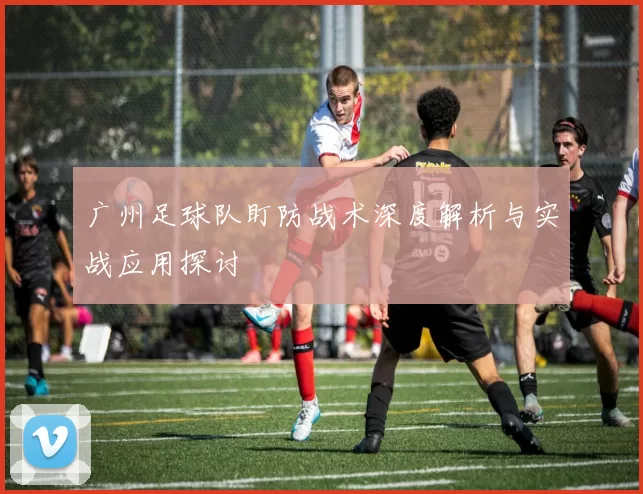 广州足球队盯防战术深度解析与实战应用探讨