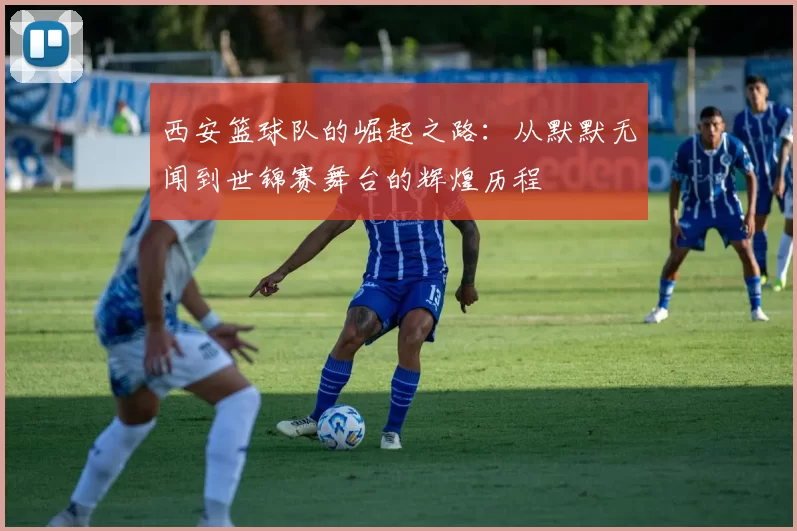 西安篮球队的崛起之路：从默默无闻到世锦赛舞台的辉煌历程