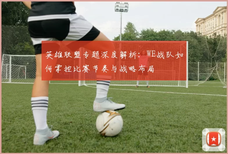 英雄联盟专题深度解析：WE战队如何掌控比赛节奏与战略布局