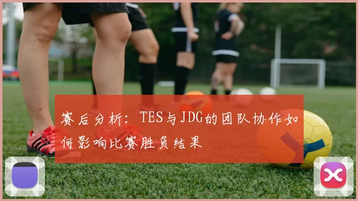 赛后分析：TES与JDG的团队协作如何影响比赛胜负结果
