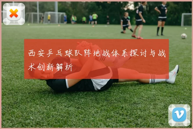 西安乒乓球队阵地战体系探讨与战术创新解析