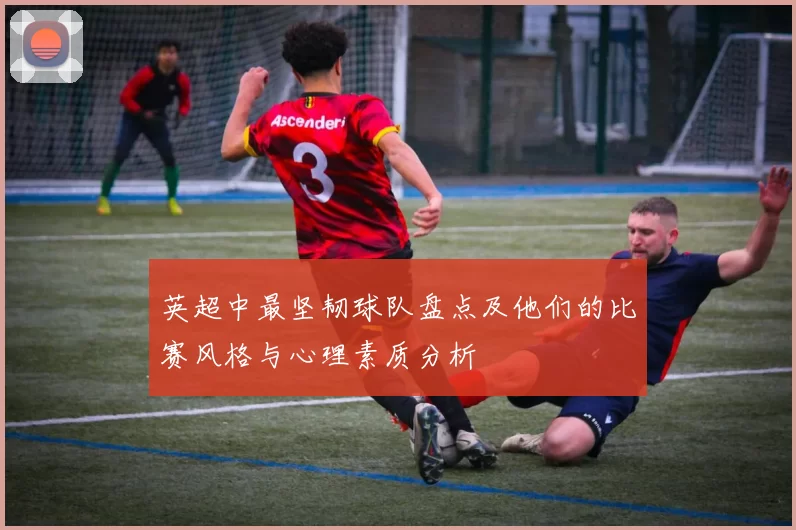 英超中最坚韧球队盘点及他们的比赛风格与心理素质分析