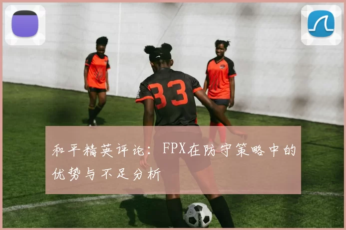 和平精英评论：FPX在防守策略中的优势与不足分析