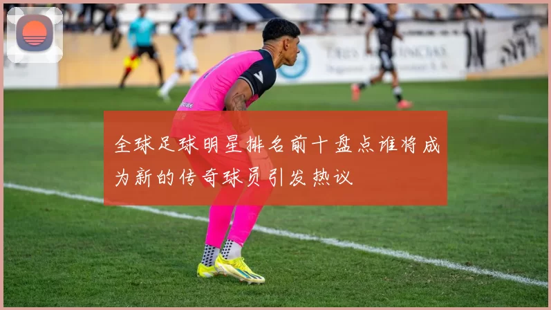 全球足球明星排名前十盘点谁将成为新的传奇球员引发热议