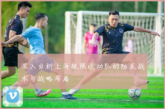 深入分析上海极限运动队的防反战术与战略布局