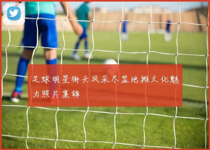 足球明星街头风采尽显地摊文化魅力照片集锦
