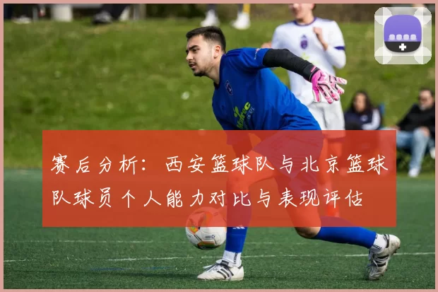 赛后分析：西安篮球队与北京篮球队球员个人能力对比与表现评估