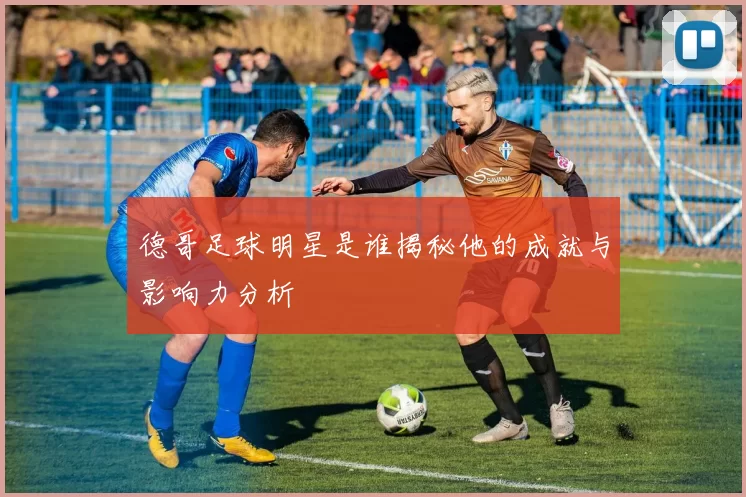 德哥足球明星是谁揭秘他的成就与影响力分析