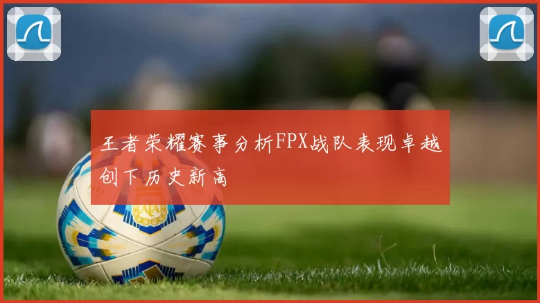 王者荣耀赛事分析FPX战队表现卓越创下历史新高