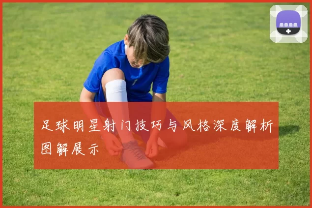 足球明星射门技巧与风格深度解析图解展示