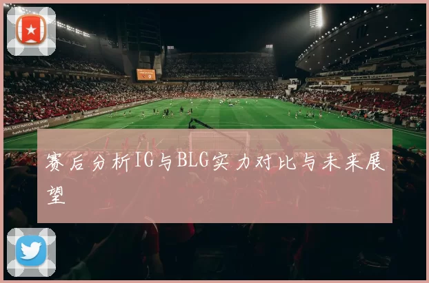 赛后分析IG与BLG实力对比与未来展望