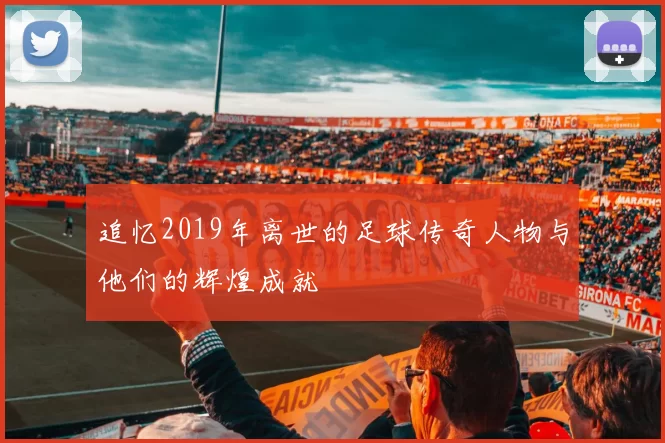 追忆2019年离世的足球传奇人物与他们的辉煌成就