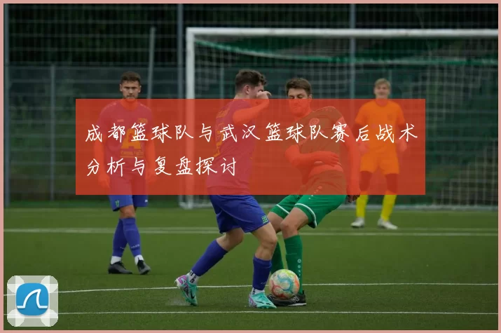 成都篮球队与武汉篮球队赛后战术分析与复盘探讨
