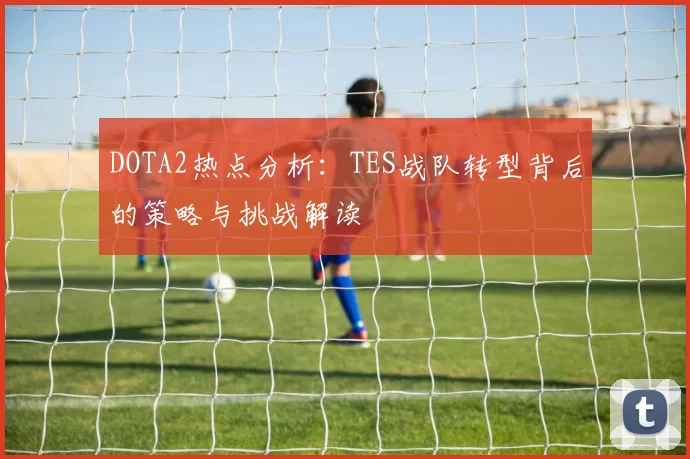 DOTA2热点分析：TES战队转型背后的策略与挑战解读