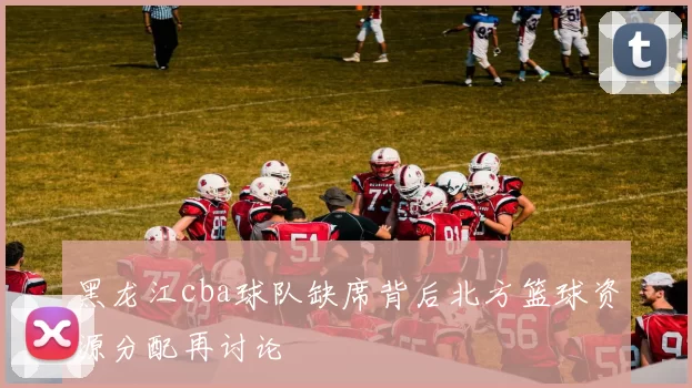 黑龙江cba球队缺席背后北方篮球资源分配再讨论