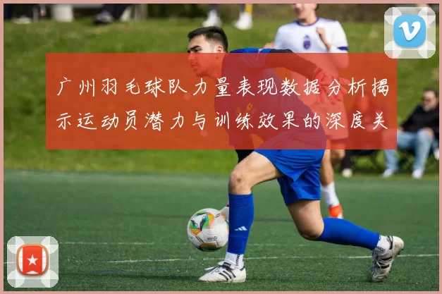 广州羽毛球队力量表现数据分析揭示运动员潜力与训练效果的深度关系