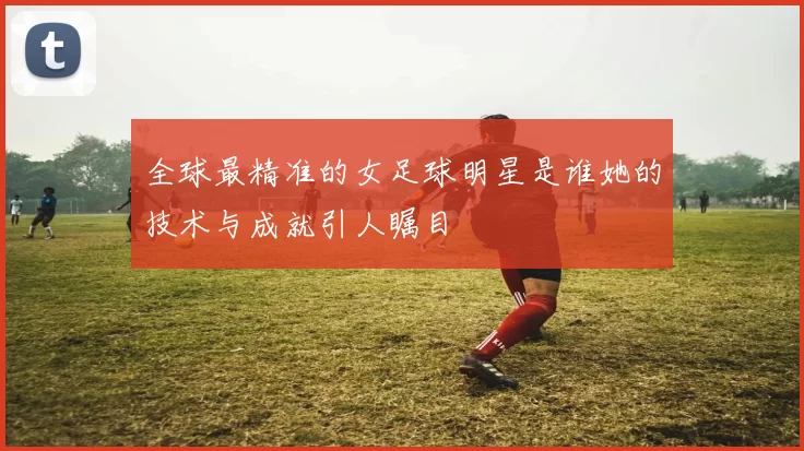 全球最精准的女足球明星是谁她的技术与成就引人瞩目