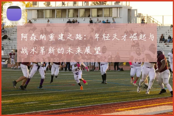 阿森纳重建之路：年轻天才崛起与战术革新的未来展望