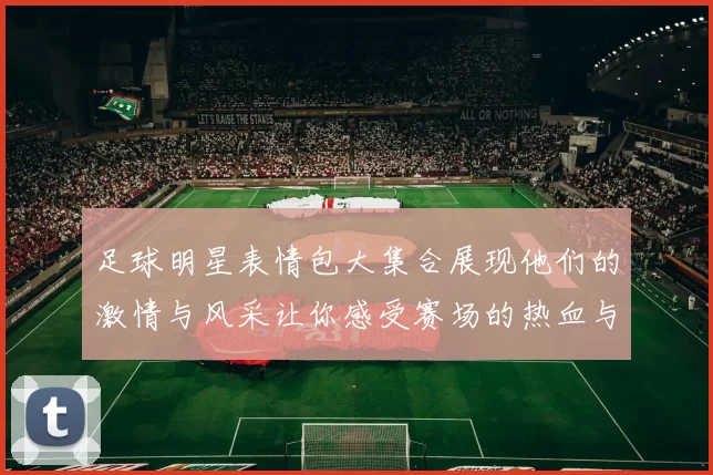 足球明星表情包大集合展现他们的激情与风采让你感受赛场的热血与欢乐