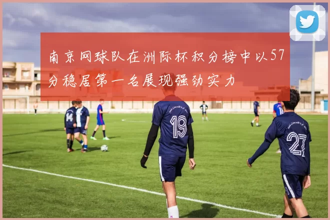 南京网球队在洲际杯积分榜中以57分稳居第一名展现强劲实力