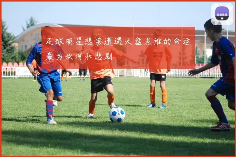 足球明星悲惨遭遇大盘点谁的命运最为坎坷和悲剧