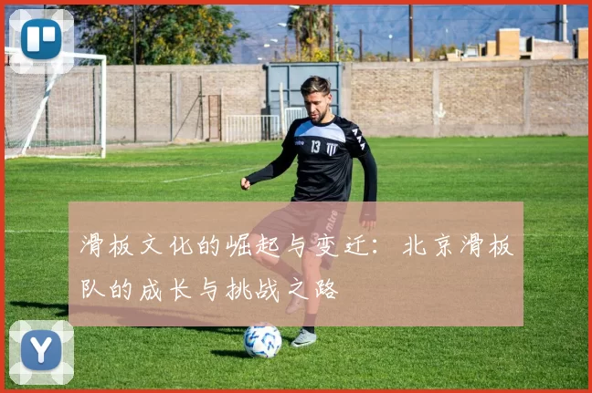 滑板文化的崛起与变迁：北京滑板队的成长与挑战之路
